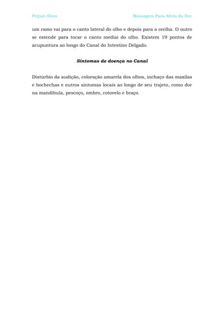 Peijian Shen                                 Massagem Para Alívio da Dor


um ramo vai para o canto lateral do olho e depois para a orelha. O outro
se estende para tocar o canto mediai do olho. Existem 19 pontos de
acupuntura ao longo do Canal do Intestino Delgado.


                    Sintomas de doença no Canal


Distúrbio da audição, coloração amarela dos olhos, inchaço das maxilas
e bochechas e outros sintomas locais ao longo de seu trajeto, como dor
na mandíbula, pescoço, ombro, cotovelo e braço.
 