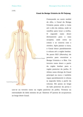 Peijian Shen                               Massagem Para Alívio da Dor


[125]
                          Canal da Bexiga Urinária do Pé-Taiyang


                                      Começando no canto medial
                                      do olho, o Canal da Bexiga
                                      Urinária passa sobre a testa
                                      até o alto da cabeça, onde se
                                      ramifica para tocar a orelha.
                                      O     segundo        ramo        desce
                                      diretamente         para     o     osso
                                      occipital,     onde        entra    no
                                      crânio e se conecta com o
                                      cérebro. Após passar a nuca,
                                      o Canal desce paralelamente
                                      à coluna até a região lombar.
                                      No ponto B23 (Shenshu), ele
                                      penetra      para     encontrar      a
                                      Bexiga Urinária e o Rim. Um
                                      terceiro ramo desce a partir
                                      da    região   lombar        para    a
                                      região posterior do joelho. O
                                      último ramo diverge do Canal
                                      principal na nuca e também
                                      segue paralelamente à coluna
                                      (a segunda linha a partir da
                                      coluna). Ele passa ao longo
                                      do lado posterior da perna e
une-se ao terceiro ramo na região posterior do joelho. Termina na
extremidade do dedo mínimo do pé. Existem 67 pontos de acupuntura
ao longo deste Canal.
 