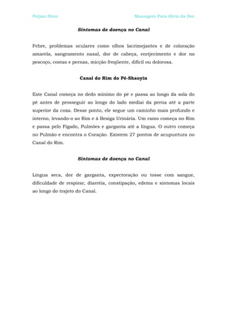 Peijian Shen                                  Massagem Para Alívio da Dor


                    Sintomas de doença no Canal


Febre, problemas oculares como olhos lacrimejantes e de coloração
amarela, sangramento nasal, dor de cabeça, enrijecimento e dor no
pescoço, costas e pernas, micção freqüente, difícil ou dolorosa.


                     Canal do Rim do Pé-Shaoyin


Este Canal começa no dedo mínimo do pé e passa ao longo da sola do
pé antes de prosseguir ao longo do lado mediai da perna até a parte
superior da coxa. Desse ponto, ele segue um caminho mais profundo e
interno, levando-o ao Rim e à Bexiga Urinária. Um ramo começa no Rim
e passa pelo Fígado, Pulmões e garganta até a língua. O outro começa
no Pulmão e encontra o Coração. Existem 27 pontos de acupuntura no
Canal do Rim.


                    Sintomas de doença no Canal


Língua seca, dor de garganta, expectoração ou tosse com sangue,
dificuldade de respirar, diarréia, constipação, edema e sintomas locais
ao longo do trajeto do Canal.
 