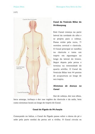 Peijian Shen                                  Massagem Para Alívio da Dor


[127]




                                         Canal da Vesícula Biliar do
                                         Pé-Shaoyang


                                         Este Canal começa na parte
                                         lateral da cavidade do olho e
                                         se projeta para a cabeça.
                                         Passa então pela nuca, 7a
                                         vertebra cervical e clavícula.
                                         O Canal principal se ramifica
                                         na    clavícula       e    toma    um
                                         trajeto     em    ziguezague       ao
                                         longo da lateral do tronco.
                                         Segue depois pela perna e
                                         termina na extremidade do
                                         quarto artelho. O Canal da
                                         Vesícula Biliar tem 44 pontos
                                         de acupuntura ao longo de
                                         seu trajeto.


                                         Sintomas         de       doença   no
                                         Canal


                                         Dor de cabeça, dor nos olhos,
boca amarga, inchaço e dor nas regiões da clavícula e da axila, bem
como sintomas locais ao longo do trajeto do Canal.


                    Canal do Fígado do Pé-Jueyin


Começando no hálux, o Canal do Fígado passa sobre o dorso do pé e
sobe pela parte mediai da perna até a virilha. O Canal circula os
 