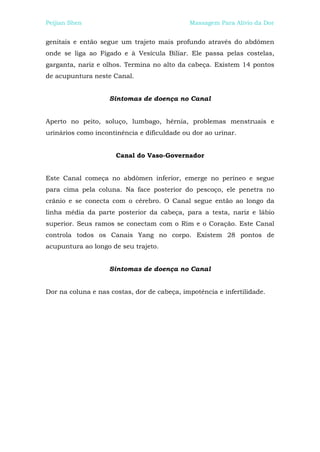 Peijian Shen                                 Massagem Para Alívio da Dor


genitais e então segue um trajeto mais profundo através do abdômen
onde se liga ao Fígado e à Vesícula Biliar. Ele passa pelas costelas,
garganta, nariz e olhos. Termina no alto da cabeça. Existem 14 pontos
de acupuntura neste Canal.


                    Sintomas de doença no Canal


Aperto no peito, soluço, lumbago, hérnia, problemas menstruais e
urinários como incontinência e dificuldade ou dor ao urinar.


                      Canal do Vaso-Governador


Este Canal começa no abdômen inferior, emerge no períneo e segue
para cima pela coluna. Na face posterior do pescoço, ele penetra no
crânio e se conecta com o cérebro. O Canal segue então ao longo da
linha média da parte posterior da cabeça, para a testa, nariz e lábio
superior. Seus ramos se conectam com o Rim e o Coração. Este Canal
controla todos os Canais Yang no corpo. Existem 28 pontos de
acupuntura ao longo de seu trajeto.


                    Sintomas de doença no Canal


Dor na coluna e nas costas, dor de cabeça, impotência e infertilidade.
 