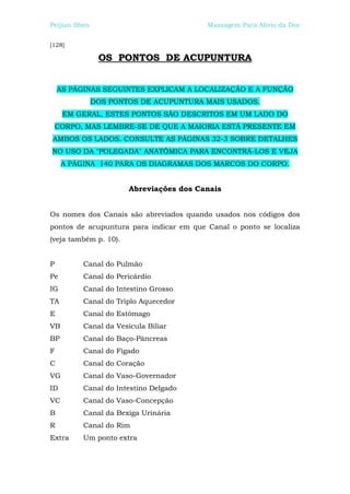 Peijian Shen                             Massagem Para Alívio da Dor


[128]

                OS PONTOS DE ACUPUNTURA


    AS PÁGINAS SEGUINTES EXPLICAM A LOCALIZAÇÃO E A FUNÇÃO
               DOS PONTOS DE ACUPUNTURA MAIS USADOS.
     EM GERAL, ESTES PONTOS SÃO DESCRITOS EM UM LADO DO
    CORPO, MAS LEMBRE-SE DE QUE A MAIORIA ESTÁ PRESENTE EM
AMBOS OS LADOS. CONSULTE AS PÁGINAS 32-3 SOBRE DETALHES
NO USO DA "POLEGADA" ANATÔMICA PARA ENCONTRÁ-LOS E VEJA
     A PÁGINA 140 PARA OS DIAGRAMAS DOS MARCOS DO CORPO.


                       Abreviações dos Canais


Os nomes dos Canais são abreviados quando usados nos códigos dos
pontos de acupuntura para indicar em que Canal o ponto se localiza
(veja também p. 10).


P         Canal do Pulmão
Pe        Canal do Pericárdio
IG        Canal do Intestino Grosso
TA        Canal do Triplo Aquecedor
E         Canal do Estômago
VB        Canal da Vesícula Biliar
BP        Canal do Baço-Pâncreas
F         Canal do Fígado
C         Canal do Coração
VG        Canal do Vaso-Governador
ID        Canal do Intestino Delgado
VC        Canal do Vaso-Concepção
B         Canal da Bexiga Urinária
R         Canal do Rim
Extra     Um ponto extra
 