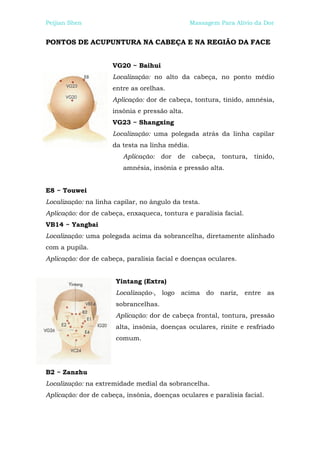 Peijian Shen                                    Massagem Para Alívio da Dor


PONTOS DE ACUPUNTURA NA CABEÇA E NA REGIÃO DA FACE


                     VG20 ~ Baihui
                     Localização: no alto da cabeça, no ponto médio
                     entre as orelhas.
                     Aplicação: dor de cabeça, tontura, tinido, amnésia,
                     insônia e pressão alta.
                     VG23 ~ Shangxing
                     Localização: uma polegada atrás da linha capilar
                     da testa na linha média.
                         Aplicação: dor de      cabeça, tontura, tinido,
                         amnésia, insônia e pressão alta.


E8 ~ Touwei
Localização: na linha capilar, no ângulo da testa.
Aplicação: dor de cabeça, enxaqueca, tontura e paralisia facial.
VB14 ~ Yangbai
Localização: uma polegada acima da sobrancelha, diretamente alinhado
com a pupila.
Aplicação: dor de cabeça, paralisia facial e doenças oculares.


                      Yintang (Extra)
                      Localização-, logo acima do nariz,           entre as
                      sobrancelhas.
                      Aplicação: dor de cabeça frontal, tontura, pressão
                      alta, insônia, doenças oculares, rinite e resfriado
                      comum.




B2 ~ Zanzhu
Localização: na extremidade medial da sobrancelha.
Aplicação: dor de cabeça, insônia, doenças oculares e paralisia facial.
 
