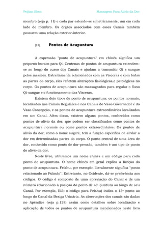 Peijian Shen                                  Massagem Para Alívio da Dor


membro (veja p. 11) e cada par estende-se simetricamente, um em cada
lado do membro. Os órgãos associados com esses Canais também
possuem uma relação exterior-interior.


       [13]     Pontos de Acupuntura


       A expressão "ponto de acupuntura" em chinês significa um
pequeno buraco para Qi. Centenas de pontos de acupuntura estendem-
se ao longo do curso dos Canais e ajudam a transmitir Qi e sangue
pelos mesmos. Estreitamente relacionados com as Vísceras e com todas
as partes do corpo, eles refletem alterações fisiológicas,e patológicas no
corpo. Os pontos de acupuntura são massageados para regular o fluxo
Qi-sangue e o funcionamento das Vísceras.
       Existem dois tipos de ponto de acupuntura: os pontos normais,
localizados nos Canais Regulares e nos Canais do Vaso-Governador e do
Vaso-Concepção, e os pontos de acupuntura extraordinários localizados
em um Canal. Além disso, existem alguns pontos, conhecidos como
pontos de alívio da dor, que podem ser classificados como pontos de
acupuntura normais ou como pontos extraordinários. Os pontos de
alívio da dor, como o nome sugere, têm a função específica de aliviar a
dor em determinadas partes do corpo. O ponto central de uma área de
dor, conhecido como ponto de dor-pressão, também é um tipo de ponto
de alívio da dor.
       Neste livro, utilizamos um nome chinês e um código para cada
ponto de acupuntura. O nome chinês em geral explica a função do
ponto de acupuntura. Feishu, por exemplo, literalmente significa "ponto
relacionado ao Pulmão". Entretanto, no Ocidente, dá-se preferência aos
códigos. O código é composto de uma abreviação do Canal e de um
número relacionado à posição do ponto de acupuntura ao longo de seu
Canal. Por exemplo, Bl3) o código para Feishu) indica o 13o ponto ao
longo do Canal da Bexiga Urinária. As abreviações dos canais são dadas
no Apêndice (veja p.128) assim como detalhes sobre localização e
aplicação de todos os pontos de acupuntura mencionados neste livro
 