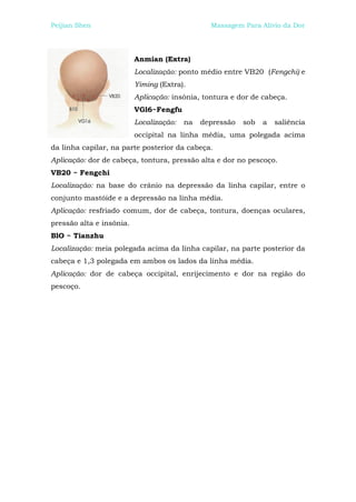 Peijian Shen                                    Massagem Para Alívio da Dor




                          Anmian (Extra)
                          Localização: ponto médio entre VB20 (Fengchi) e
                          Yiming (Extra).
                          Aplicação: insônia, tontura e dor de cabeça.
                          VGl6~Fengfu
                          Localização:   na   depressão   sob   a   saliência
                          occipital na linha média, uma polegada acima
da linha capilar, na parte posterior da cabeça.
Aplicação: dor de cabeça, tontura, pressão alta e dor no pescoço.
VB20 ~ Fengchi
Localização: na base do crânio na depressão da linha capilar, entre o
conjunto mastóide e a depressão na linha média.
Aplicação: resfriado comum, dor de cabeça, tontura, doenças oculares,
pressão alta e insônia.
BlO ~ Tianzhu
Localização: meia polegada acima da linha capilar, na parte posterior da
cabeça e 1,3 polegada em ambos os lados da linha média.
Aplicação: dor de cabeça occipital, enrijecimento e dor na região do
pescoço.
 