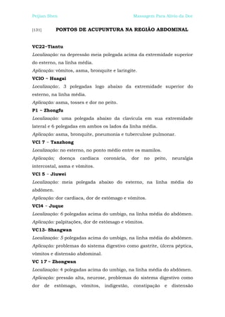 Peijian Shen                                      Massagem Para Alívio da Dor


[131]        PONTOS DE ACUPUNTURA NA REGIÃO ABDOMINAL


VC22~Tiantu
Localização: na depressão meia polegada acima da extremidade superior
do esterno, na linha média.
Aplicação: vômitos, asma, bronquite e laringite.
VClO ~ Huagai
Localização:. 3 polegadas logo abaixo da extremidade superior do
esterno, na linha média.
Aplicação: asma, tosses e dor no peito.
P1 ~ Zhongfu
Localização: uma polegada abaixo da clavícula em sua extremidade
lateral e 6 polegadas em ambos os lados da linha média.
Aplicação: asma, bronquite, pneumonia e tuberculose pulmonar.
VCl 7 ~ Tanzhong
Localização: no esterno, no ponto médio entre os mamilos.
Aplicação;     doença    cardíaca   coronária,    dor   no   peito,   neuralgia
intercostal, asma e vômitos.
VCl 5 ~ Jiuwei
Localização: meia polegada abaixo do esterno, na linha média do
abdômen.
Aplicação: dor cardíaca, dor de estômago e vômitos.
VCl4 ~ Juque
Localização: 6 polegadas acima do umbigo, na linha média do abdômen.
Aplicação: palpitações, dor de estômago e vômitos.
VC13- Shangwan
Localização: 5 polegadas acima do umbigo, na linha média do abdômen.
Aplicação: problemas do sistema digestivo como gastrite, úlcera péptica,
vômitos e distensão abdominal.
VC 17 ~ Zhongwan
Localização: 4 polegadas acima do umbigo, na linha média do abdômen.
Aplicação: pressão alta, neurose, problemas do sistema digestivo como
dor     de   estômago,   vômitos,   indigestão,   constipação    e    distensão
 