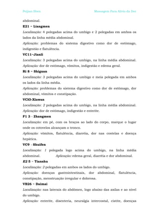 Peijian Shen                                         Massagem Para Alívio da Dor


abdominal.
E21 ~ Liangmen
Localização: 4 polegadas acima do umbigo e 2 polegadas em ambos os
lados da linha média abdominal.
Aplicação: problemas do sistema digestivo como dor de estômago,
indigestão e flatulência.
VC11~Jianli
Localização: 3 polegadas acima do umbigo, na linha média abdominal.
Aplicação: dor de estômago, vômitos, indigestão e edema geral.
Ri 8 ~ Shiguan
Localização: 3 polegadas acima do umbigo e meia polegada em ambos
os lados da linha média.
Aplicação: problemas do sistema digestivo como dor de estômago, dor
abdominal, vômitos e constipação.
VClO-Xiawan
Localização: 2 polegadas acima do umbigo, na linha média abdominal.
Aplicação: dor de estômago, indigestão e enterite.
F1 3 - Zhangmen
Localização: em pé, com os braços ao lado do corpo, marque o lugar
onde os cotovelos alcançam o tronco.
Aplicação: vômitos, flatulência, diarréia, dor nas costelas e doença
hepática.
VC9 - Shuifen
Localização: 1 polegada logo acima do umbigo, na linha média
abdominal.               Aplicação: edema geral, diarréia e dor abdominal.
E2 5 ~ Tianshu
Localização: 2 polegadas em ambos os lados do umbigo.
Aplicação:     doenças    gastrointestinais,   dor     abdominal,   flatulência,
constipação, menstruação irregular e dolorosa.
VB26 ~ Daimai
Localização: nas laterais do abdômen, logo abaixo das axilas e ao nível
do umbigo.
Aplicação: enterite, disenteria, neuralgia intercostal, cistite, doenças
 
