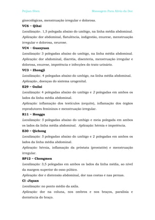 Peijian Shen                                  Massagem Para Alívio da Dor


ginecológicas, menstruação irregular e dolorosa.
VC6 ~ Qihai
Localização-. 1,5 polegada abaixo do umbigo, na linha média abdominal.
Aplicação: dor abdominal, flatulência, indigestão, enurese, menstruação
irregular e dolorosa, neurose.
VC4 ~ Guanyuan
Localização: 3 polegadas abaixo do umbigo, na linha média abdominal.
Aplicação: dor abdominal, diarréia, disenteria, menstruação irregular e
dolorosa, enurese, impotência e infecções do trato urinário.
VC3 ~ Zhongji
Localização:. 4 polegadas abaixo do umbigo, na linha média abdominal.
Aplicação-, doenças do sistema urogenital.
E29 ~ Guilai
Localização: 4 polegadas abaixo do umbigo e 2 polegadas em ambos os
lados da linha média abdominal.
Aplicação: inflamação dos testículos (orquite), inflamação dos órgãos
reprodutores femininos e menstruação irregular.
R11 ~ Henggu
Localização: 5 polegadas abaixo do umbigo e meia polegada em ambos
os lados da linha média abdominal. Aplicação: hérnia e impotência.
E30 ~ Qichong
Localização: 5 polegadas abaixo do umbigo e 2 polegadas em ambos os
lados da linha média abdominal.
Aplicação: hérnia, inflamação da próstata (prostatite) e menstruação
irregular.
BP12 ~ Chongmen
Localização: 3,5 polegadas em ambos os lados da linha média, ao nível
da margem superior do osso púbico.
Aplicação: dor e distensão abdominal, dor nas costas e nas pernas.
Cl -Jiquan
Localização: no ponto médio da axila.
Aplicação: dor na coluna, nos ombros e nos braços, paralisia e
dormência do braço.
 