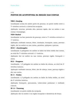 Peijian Shen                                      Massagem Para Alívio da Dor



[133]

PONTOS DE ACUPUNTURA NA REGIÃO DAS COSTAS


VB21~Jianjing
Localização: acima do ombro perto do pescoço, no ponto médio entre a
7a vértebra cervical e a lateral da escápula.
Aplicação: neurose, pressão alta, pescoço rígido, dor no ombro e nas
costas e hemiplegia.
VGl4~Dazhui
Localização: na face posterior do pescoço, entre a 7a vértebra cervical e a
1a torácica.
Aplicação: resfriado comum, febre, insolação, bronquite, asma, pescoço
rígido, dor no ombro ou nas costas, paralisia, epilepsia e psicose.
ID15 ~ Jianzhongshu
Localização: 2 polegadas em ambos os lados da linha média das costas,
ao nível da 7a vértebra cervical e 1a torácica.
Aplicação: dor no ombro ou nas costas, pescoço rígido, bronquite e
asma.
B12 ~ Fengmen
Localização-. 1,5 polegada em ambos os lados da coluna, ao nível da 2a
vértebra torácica.
Aplicação: resfriado comum, febre, dor de cabeça, tosse, pescoço rígido e
dor nas costas.
B1 3 ~ Feishu
Localização: 1,5 polegada em ambos os lados da linha média, ao nível
da 3a vértebra torácica.
Aplicação: bronquite, pneumonia, tuberculose pulmonar e resfriado
comum.
ID 11~ Tianzong
Localização: no ponto médio da escápula.
Aplicação: dor no ombro e na região escapular e dormência do braço.
 