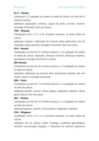 Peijian Shen                                    Massagem Para Alívio da Dor


B1 5 ~ Xinshu
Localização: 1,5 polegada em ambos os lados da coluna, ao nível da 5a
vértebra torácica.
Aplicação: palpitações, arritmia, angina do peito, neurose, histeria,
neuralgia intercostal e dor nas costas.
VG9 ~ Zhiyang
Localização: entre a 7a e a 8a vértebras torácicas, na linha média da
coluna.
Aplicação: hepatite, inflamação da vesícula biliar (colecistite), dor de
estômago, angina peitoral, neuralgia intercostal e dor nas costas.
B18 ~ Ganshu
Localização: ao nível da 9a vértebra torácica, a 1,5 polegada em ambos
os lados da coluna. Aplicação-, doenças oculares, disfunção hepática,
gastropatia, neuralgia intercostal e insônia.
Bl9~Danshu
Localização: ao nível da 10a vértebra torácica, a 1,5 polegada em ambos
os lados da coluna.
Aplicação: inflamação da vesícula biliar (colecistite), hepatite, dor nas
costas, ciática e neuralgia intercostal.
B20 ~ Pishu
Localização: ao nível da 1 Ia vértebra torácica, a 1,5 polegada em ambos
os lados da coluna.
Aplicação: gastrite, enterite, úlcera péptica, indigestão, hepatite, edema
geral, ciática e dor nas costas.
B21 ~ Weishu
Localização: ao nível da 12a vértebra torácica, a 1,5 polegada em ambos
os lados da coluna.
Aplicação: gastrite, enterite, úlcera péptica, indigestão e hepatite.
VG4 ~ Mingmen
Localização: entre a 2a e a 3a vértebras lombares, na linha média da
coluna.
Aplicação: dor de cabeça, tinido, lumbago, problemas ginecológicos
inclusive menstruação irregular, e distúrbios do sistema reprodutor
 