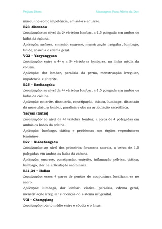 Peijian Shen                                 Massagem Para Alívio da Dor


masculino como impotência, emissão e enurese.
B23 -Shenshu
Localização: ao nível da 2a vértebra lombar, a 1,5 polegada em ambos os
lados da coluna.
Aplicação: nefrose, emissão, enurese, menstruação irregular, lumbago,
tinido, insônia e edema geral.
VG3 ~ Yaoyangguan
Localização: entre a 4a e a 5a vértebras lombares, na linha média da
coluna.
Aplicação: dor lombar, paralisia da perna, menstruação irregular,
impotência e enterite.
B25 ~ Dachangshu
Localização: ao nível da 4a vértebra lombar, a 1,5 polegada em ambos os
lados da coluna.
Aplicação: enterite, disenteria, constipação, ciática, lumbago, distensão
da musculatura lombar, paralisia e dor na articulação sacroilíaca.
Yaoyan (Extra)
Localização: ao nível da 4a vértebra lombar, a cerca de 4 polegadas em
ambos os lados da coluna.
Aplicação: lumbago, ciática e problemas nos órgãos reprodutores
femininos.
B27 ~ Xiaochangshu
Localização: ao nível dos primeiros foramens sacrais, a cerca de 1,5
polegadas em ambos os lados da coluna.
Aplicação: enurese, constipação, enterite, inflamação pélvica, ciática,
lumbago, dor na articulação sacroilíaca.
B31-34 ~ Baliao
Localização: esses 4 pares de pontos de acupuntura localizam-se no
sacro.
Aplicação: lumbago, dor lombar, ciática, paralisia, edema geral,
menstruação irregular e doenças do sistema urogenital.
VGl ~ Changqiang
Localização: ponto médio entre o cóccix e o ânus.
 