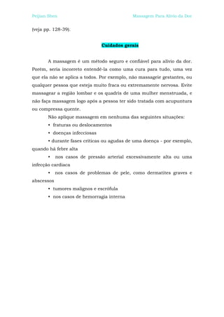 Peijian Shen                                Massagem Para Alívio da Dor


(veja pp. 128-39).


                               Cuidados gerais


       A massagem é um método seguro e confiável para alívio da dor.
Porém, seria incorreto entendê-la como uma cura para tudo, uma vez
que ela não se aplica a todos. Por exemplo, não massageie gestantes, ou
qualquer pessoa que esteja muito fraca ou extremamente nervosa. Evite
massagear a região lombar e os quadris de uma mulher menstruada, e
não faça massagem logo após a pessoa ter sido tratada com acupuntura
ou compressa quente.
       Não aplique massagem em nenhuma das seguintes situações:
       • fraturas ou deslocamentos
       • doenças infecciosas
       • durante fases críticas ou agudas de uma doença - por exemplo,
quando há febre alta
       •    nos casos de pressão arterial excessivamente alta ou uma
infecção cardíaca
       •    nos casos de problemas de pele, como dermatites graves e
abscessos
       • tumores malignos e escrófula
       • nos casos de hemorragia interna
 