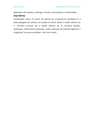 Peijian Shen                                  Massagem Para Alívio da Dor


Aplicação: dor lombar, lumbago, enterite, proctoptose e hemorróidas.
Jiaji (Extra)
Localização: esses 23 pares de pontos de acupuntura localizam-se a
meia polegada da coluna, em ambos os lados, desde a borda inferior da
1a vértebra cervical até a borda inferior da 5a vértebra lombar.
Aplicação-, tuberculose pulmonar, asma, doenças do sistema digestivo e
urogenital, neurose, paralisia e dor nas costas.
 