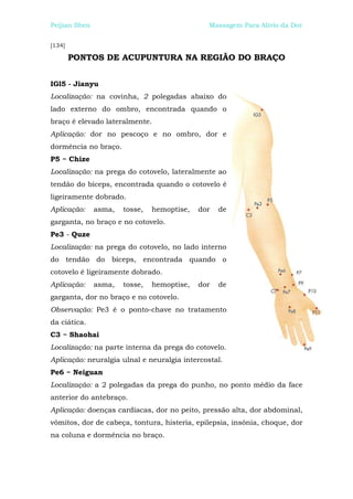 Peijian Shen                                   Massagem Para Alívio da Dor


[134]

        PONTOS DE ACUPUNTURA NA REGIÃO DO BRAÇO


IGl5 - Jianyu
Localização: na covinha, 2 polegadas abaixo do
lado externo do ombro, encontrada quando o
braço é elevado lateralmente.
Aplicação: dor no pescoço e no ombro, dor e
dormência no braço.
P5 ~ Chize
Localização: na prega do cotovelo, lateralmente ao
tendão do bíceps, encontrada quando o cotovelo é
ligeiramente dobrado.
Aplicação:     asma,   tosse,   hemoptise,   dor   de
garganta, no braço e no cotovelo.
Pe3 - Quze
Localização: na prega do cotovelo, no lado interno
do tendão do bíceps, encontrada quando o
cotovelo é ligeiramente dobrado.
Aplicação:     asma,   tosse,   hemoptise,   dor   de
garganta, dor no braço e no cotovelo.
Observação: Pe3 é o ponto-chave no tratamento
da ciática.
C3 ~ Shaohai
Localização: na parte interna da prega do cotovelo.
Aplicação: neuralgia ulnal e neuralgia intercostal.
Pe6 ~ Neiguan
Localização: a 2 polegadas da prega do punho, no ponto médio da face
anterior do antebraço.
Aplicação: doenças cardíacas, dor no peito, pressão alta, dor abdominal,
vômitos, dor de cabeça, tontura, histeria, epilepsia, insônia, choque, dor
na coluna e dormência no braço.
 