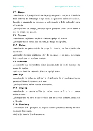 Peijian Shen                                   Massagem Para Alívio da Dor


P7 ~ Lieque
Localização: 1,5 polegada acima da prega do punho, na parte lateral da
face anterior do antebraço e logo acima do processo estilóide do rádio.
Localize-o cruzando os polegares e estendendo o dedo indicador para
alcançá-lo.
Aplicação: dor de cabeça, pescoço rígido, paralisia facial, tosse, asma e
dor no braço e no punho.
P9 ~ Taiyuan
Localização: depressão na parte lateral da prega do punho.
Aplicação: tosse, asma, dor no peito, no braço e no punho.
Pe7 ~ Daling
Localização: no ponto médio da prega do cotovelo, na face anterior do
antebraço.
Aplicação: doenças cardíacas, dor de estômago e no peito, neuralgia
intercostal, dor no punho e insônia.
C7 ~ Shenmen
Localização: na extremidade ulnal (extremidade do dedo mínimo) da
prega do punho.
Aplicação: insônia, devaneio, histeria e palpitações.
PlO ~ Yuji
Localização: na palma do polegar, a 1,5 polegada da prega do punho, no
ponto médio do 1o osso metacárpico.
Aplicação: tosse, asma, febre e dor na mão.
Pe8 - Laogong
Localização: no ponto médio da palma, entre o 3o e o 4o ossos
metacárpicos.
Aplicação: dor no peito e nas costelas, dor de cabeça, tontura, insolação
e histeria.
P11~ Shaoshang
Localização: a 0,1 polegada do ângulo externo (superfície radial) da base
da unha do polegar.
Aplicação: tosse e dor de garganta.
 