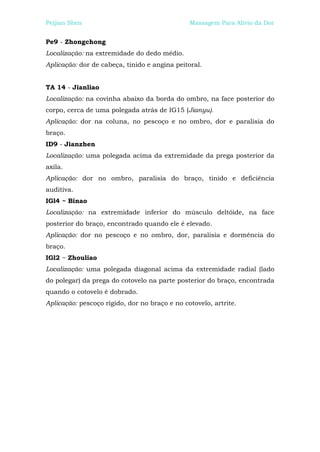 Peijian Shen                                   Massagem Para Alívio da Dor


Pe9 - Zhongchong
Localização: na extremidade do dedo médio.
Aplicação: dor de cabeça, tinido e angina peitoral.


TA 14 - Jianliao
Localização: na covinha abaixo da borda do ombro, na face posterior do
corpo, cerca de uma polegada atrás de IG15 (Jianyu).
Aplicação: dor na coluna, no pescoço e no ombro, dor e paralisia do
braço.
ID9 - Jianzhen
Localização: uma polegada acima da extremidade da prega posterior da
axila.
Aplicação: dor no ombro, paralisia do braço, tinido e deficiência
auditiva.
IGl4 ~ Binao
Localização: na extremidade inferior do músculo deltóide, na face
posterior do braço, encontrado quando ele é elevado.
Aplicação: dor no pescoço e no ombro, dor, paralisia e dormência do
braço.
IGl2 ~ Zhouliao
Localização: uma polegada diagonal acima da extremidade radial (lado
do polegar) da prega do cotovelo na parte posterior do braço, encontrada
quando o cotovelo é dobrado.
Aplicação: pescoço rígido, dor no braço e no cotovelo, artrite.
 