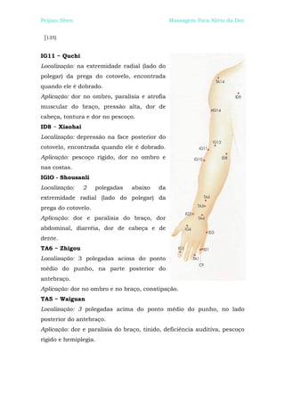 Peijian Shen                                   Massagem Para Alívio da Dor


 [135]


IG11 ~ Quchi
Localização: na extremidade radial (lado do
polegar) da prega do cotovelo, encontrada
quando ele é dobrado.
Aplicação: dor no ombro, paralisia e atrofia
muscular do braço, pressão alta, dor de
cabeça, tontura e dor no pescoço.
ID8 ~ Xiaohai
Localização: depressão na face posterior do
cotovelo, encontrada quando ele é dobrado.
Aplicação: pescoço rígido, dor no ombro e
nas costas.
IGlO - Shousanli
Localização:    2    polegadas   abaixo   da
extremidade radial (lado do polegar) da
prega do cotovelo.
Aplicação: dor e paralisia do braço, dor
abdominal, diarréia, dor de cabeça e de
dente.
TA6 ~ Zhigou
Localização: 3 polegadas acima do ponto
médio do punho, na parte posterior do
antebraço.
Aplicação: dor no ombro e no braço, constipação.
TA5 ~ Waiguan
Localização: 3 polegadas acima do ponto médio do punho, no lado
posterior do antebraço.
Aplicação: dor e paralisia do braço, tinido, deficiência auditiva, pescoço
rígido e hemiplegia.
 