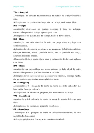 Peijian Shen                                    Massagem Para Alívio da Dor


TA4 ~ Yangchi
Localização-, na covinha do ponto médio do punho, no lado posterior da
mão.
Aplicação: dor no punho e no braço, dor de cabeça, resfriado e febre.
IG5 ~ Yangxi
Localização: depressão        no   punho,   próxima   à   base   do   polegar,
encontrada quando o polegar aponta para cima.
Aplicação: dor no punho, dor de cabeça, tinido e dor de dente.
IG4 ~ Hegu
Localização:   no lado posterior da mão, na prega entre o polegar e o
dedo indicador.
Aplicação: dor de cabeça, de dente e de garganta, deficiência auditiva,
doenças oculares, rinite, paralisia facial, dor e paralisia do braço,
neurose, resfriado e febre.
Observação: IG4 é o ponto-chave para o tratamento de dores de cabeça
e de dente.
ID3 ~ Houxi
Localização: na extremidade da prega palmar, no lado ulnal da mão,
encontrada quando o punho é levemente cerrado.
Aplicação: dor de cabeça no lado posterior ou superior, pescoço rígido,
dor no ombro e nas costas, neuralgia intercostal.
IGl - Shangyang
Localização: a 0,1 polegada do canto da unha do dedo indicador, no
lado radial (lado do polegar).
Aplicação: dor de dente e de garganta, dor e dormência do braço.
TAl - Guanchong
Localização: a 0,1 polegada do canto da unha do quarto dedo, no lado
ulnal.
Aplicação: dor de cabeça, de garganta e no braço.
C9 ~ Shaochong
Localização: a 0,1 polegada do canto da unha do dedo mínimo, no lado
radial (lado do polegar).
Aplicação: palpitações, dor no peito e derrame cerebral.
 