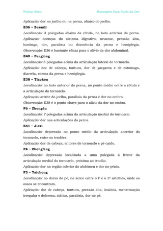 Peijian Shen                                      Massagem Para Alívio da Dor


Aplicação: dor no joelho ou na perna, abaixo do joelho.
E36 ~ Zusanli
Localização: 3 polegadas abaixo da rótula, no lado anterior da perna.
Aplicação: doenças do sistema digestivo, neurose, pressão alta,
lumbago,    dor,   paralisia     ou   dormência   da    perna     e   hemiplegia.
Observação: E36 é bastante eficaz para o alívio da dor abdominal.
E40 ~ Fenglong
Localização: 8 polegadas acima da articulação lateral do tornozelo.
Aplicação: dor de cabeça, tontura, dor de garganta e de estômago,
diarréia, edema da perna e hemiplegia.
E38 ~ Tiaokou
Localização: no lado anterior da perna, no ponto médio entre a rótula e
a articulação do tornozelo.
Aplicação: artrite do joelho, paralisia da perna e dor no ombro.
Observação: E38 é o ponto-chave para o alívio da dor no ombro.
F6 ~ Zhongdu
Localização: 7 polegadas acima da articulação medial do tornozelo.
Aplicação: dor nas articulações da perna.
E41 ~ Jiexi
Localização: depressão no ponto médio da articulação anterior do
tornozelo, entre os tendões.
Aplicação: dor de cabeça, entorse de tornozelo e pé caído.
F4 ~ Zhongfeng
Localização:   depressão       localizada   a   uma    polegada   à    frente   da
articulação medial do tornozelo, próxima ao tendão.
Aplicação: dor na região inferior do abdômen e dor no pênis.
F3 ~ Taichong
Localização: no dorso do pé, no sulco entre o Io e o 2o artelhos, onde os
ossos se encontram.
Aplicação: dor de cabeça, tontura, pressão alta, insônia, menstruação
irregular e dolorosa, ciática, paralisia, dor no pé.
 