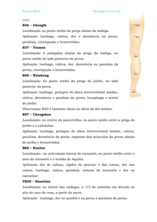 Peijian Shen                                 Massagem Para Alívio da Dor


[137]
B36 ~ Chengfu
Localização: no ponto médio da prega abaixo da nádega.
Aplicação: lumbago, ciática, dor e dormência na perna,
paralisia, constipação e hemorróidas.
B37 ~ Yinmen
Localização: 6 polegadas abaixo da prega da nádega, no
ponto médio do lado posterior da perna.
Aplicação: lumbago, ciática, dor, dormência ou paralisia da
perna, constipação e hemorróidas.
B40 ~ Weizhong
Localização: no ponto médio da prega do joelho, no lado
posterior da perna.
Aplicação: lumbago, prolapso do disco intervertebral lombar,
ciática, dormência e paralisia da perna, hemiplegia e artrite
do joelho.
Observação: B40 é bastante eficaz no alívio da dor lombar.
B57 ~ Chengshan
Localização: no centro da panturrilha, no ponto médio entre a prega do
joelho e o calcanhar.
Aplicação: lumbago, prolapso do disco intervertebral lombar, ciática,
paralisia, dormência da perna, espasmo dos músculos da perna abaixo
do joelho e hemorróidas.
B60 ~ Kunlun
Localização-, na articulação lateral do tornozelo, no ponto médio entre o
osso do tornozelo e o tendão de Aquiles.
Aplicação: dor de cabeça, rigidez do pescoço e das costas, dor nas
costas, lumbago, ciática, paralisia, entorse de tornozelo e dor no
calcanhar.
VB30 ~ Huantiao
Localização: na lateral das nádegas, a 2/3 do caminho em direção ao
alto do osso da coxa, a partir do sacro.
Aplicação: lumbago, dor no quadril e na perna e paralisia da perna.
 