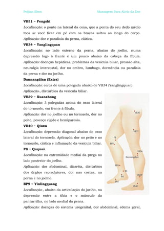 Peijian Shen                                         Massagem Para Alívio da Dor


VB31 ~ Fengshi
Localização: o ponto na lateral da coxa, que a ponta do seu dedo médio
toca se você ficar em pé com os braços soltos ao longo do corpo.
Aplicação: dor e paralisia da perna, ciática.
VB34 ~ Yanglingquan
Localização: no lado externo da perna, abaixo do joelho, numa
depressão logo à frente e um pouco abaixo da cabeça da fíbula.
Aplicação: doenças hepáticas, problemas da vesícula biliar, pressão alta,
neuralgia intercostal, dor no ombro, lumbago, dormência ou paralisia
da perna e dor no joelho.
Dannangdian (Extra)
Localização: cerca de uma polegada abaixo de VB34 (Yanglingquan).
Aplicação-, distúrbios da vesícula biliar.
VB39 ~ Xuanzhong
Localização: 3 polegadas acima do osso lateral
do tornozelo, em frente à fíbula.
Aplicação: dor no joelho ou no tornozelo, dor no
peito, pescoço rígido e hemiparesia.
VB40 ~ Qiuxu
Localização: depressão diagonal abaixo do osso
lateral do tornozelo. Aplicação: dor no peito e no
tornozelo, ciática e inflamação da vesícula biliar.
F8 ~ Ququan
Localização: na extremidade mediai da prega no
lado posterior do joelho.
Aplicação: dor abdominal, diarréia, distúrbios
dos órgãos reprodutores, dor nas costas, na
perna e no joelho.
BP9 ~ Yinlingquang
Localização-, abaixo da articulação do joelho, na
depressão      entre   a   tíbia   e   o   músculo   da
panturrilha, no lado medial da perna.
Aplicação: doenças do sistema urogenital, dor abdominal, edema geral,
 