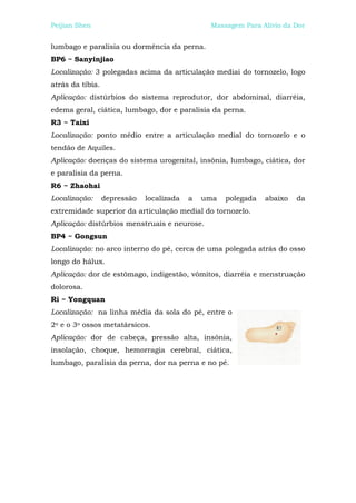 Peijian Shen                                    Massagem Para Alívio da Dor


lumbago e paralisia ou dormência da perna.
BP6 ~ Sanyinjiao
Localização: 3 polegadas acima da articulação mediai do tornozelo, logo
atrás da tíbia.
Aplicação: distúrbios do sistema reprodutor, dor abdominal, diarréia,
edema geral, ciática, lumbago, dor e paralisia da perna.
R3 ~ Taixi
Localização: ponto médio entre a articulação medial do tornozelo e o
tendão de Aquiles.
Aplicação: doenças do sistema urogenital, insônia, lumbago, ciática, dor
e paralisia da perna.
R6 ~ Zhaohai
Localização:      depressão   localizada   a   uma   polegada   abaixo   da
extremidade superior da articulação medial do tornozelo.
Aplicação: distúrbios menstruais e neurose.
BP4 ~ Gongsun
Localização: no arco interno do pé, cerca de uma polegada atrás do osso
longo do hálux.
Aplicação: dor de estômago, indigestão, vômitos, diarréia e menstruação
dolorosa.
Ri ~ Yongquan
Localização: na linha média da sola do pé, entre o
2o e o 3o ossos metatársicos.
Aplicação: dor de cabeça, pressão alta, insônia,
insolação, choque, hemorragia cerebral, ciática,
lumbago, paralisia da perna, dor na perna e no pé.
 