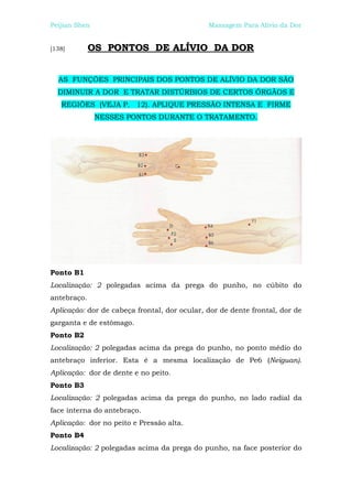Peijian Shen                                  Massagem Para Alívio da Dor


[138]        OS PONTOS DE ALÍVIO DA DOR


  AS FUNÇÕES PRINCIPAIS DOS PONTOS DE ALÍVIO DA DOR SÃO
  DIMINUIR A DOR E TRATAR DISTÚRBIOS DE CERTOS ÓRGÃOS E
   REGIÕES (VEJA P. 12). APLIQUE PRESSÃO INTENSA E FIRME
               NESSES PONTOS DURANTE O TRATAMENTO.




Ponto B1
Localização: 2 polegadas acima da prega do punho, no cúbito do
antebraço.
Aplicação: dor de cabeça frontal, dor ocular, dor de dente frontal, dor de
garganta e de estômago.
Ponto B2
Localização: 2 polegadas acima da prega do punho, no ponto médio do
antebraço inferior. Esta é a mesma localização de Pe6 (Neiguan).
Aplicação: dor de dente e no peito.
Ponto B3
Localização: 2 polegadas acima da prega do punho, no lado radial da
face interna do antebraço.
Aplicação: dor no peito e Pressão alta.
Ponto B4
Localização: 2 polegadas acima da prega do punho, na face posterior do
 