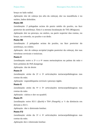 Peijian Shen                                  Massagem Para Alívio da Dor


braço no lado radial.
Aplicação: dor de cabeça (no alto da cabeça), dor na mandíbula e no
ombro, lados doloridos.
Ponto B5
Localização: 2 polegadas acima do ponto médio do punho, na face
posterior do antebraço. Esta é a mesma localização de TA5 (Waiguan).
Aplicação: dor no pescoço, no ombro, na parte superior das costas, no
braço, no cotovelo, no punho e no dedo.
Ponto B6
Localização: 2 polegadas acima do punho, na face posterior do
antebraço, no cúbito.
Aplicação: dor de cabeça occipital (região posterior da cabeça), dor nas
vértebras cervicais e torácicas.
Ponto C
Localização: entre o 3o e o 4o ossos metacárpicos na palma da mão e
bem próximo de Pe8 (Laogong).
Aplicação: dor de dente
Ponto D
Localização: atrás da 2a e 3a articulações metacarpofalângicas nas
costas da mão.
Aplicação: espondilopatia cervical e pescoço rígido.
Ponto E
Localização: atrás da 4a e 5a articulações metacarpofalângicas nas
costas da mão.
Aplicação: ciática e dor no quadril.
Ponto Fl
Localização: entre IG11 (Quchi) e TA4 (Yangchi), a ¼ da distância em
direção a IG11.
Aplicação: dor e distensão lombar.
Ponto F2
Localização: atrás da 3a e 4a articulações metacarpofalângicas nas
costas da mão.
Aplicação: dor e distensão lombar.
 