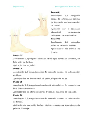 Peijian Shen                                   Massagem Para Alívio da Dor


                                          Ponto Gl
                                          Localização:     2,5     polegadas
                                          acima da articulação interna
                                          do tornozelo, no lado anterior
                                          do tendão.
                                          Aplicação:     dor   e   distensão
                                          abdominal,             menstruação
                                          dolorosa e dor no calcanhar.
                                          Ponto G2
                                          Localização:     2,5     polegadas
                                          acima do tornozelo interno.
                                          Aplicação:dor nas laterais do
                                          tronco.
Ponto G3
Localização: 2,5 polegadas acima da articulação interna do tornozelo, no
lado anterior da tíbia.
Aplicação: dor no joelho.
Ponto G4
Localização: 2,5 polegadas acima do tornozelo externo, no lado anterior
da fíbula.
Aplicação: dor na musculatura da perna, no joelho e no pé.
Ponto G5
Localização: 2,5 polegadas acima da articulação lateral do tornozelo, no
lado posterior da fíbula.
Aplicação: dor na lateral inferior do tronco, no quadril e no tornozelo.
Ponto G6
Localização: 2,5 polegadas acima do tornozelo externo, no lado anterior
do tendão.
Aplicação: dor na região lombar, ciática, espasmo na musculatura da
perna e dor no pé.
 