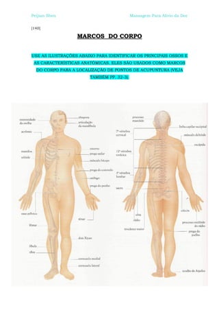 Peijian Shen                               Massagem Para Alívio da Dor


[140]

                  MARCOS DO CORPO


USE AS ILUSTRAÇÕES ABAIXO PARA IDENTIFICAR OS PRINCIPAIS OSSOS E
 AS CARACTERÍSTICAS ANATÔMICAS. ELES SÃO USADOS COMO MARCOS
  DO CORPO PARA A LOCALIZAÇÃO DE PONTOS DE ACUPUNTURA (VEJA
                       TAMBÉM PP. 32-3).
 