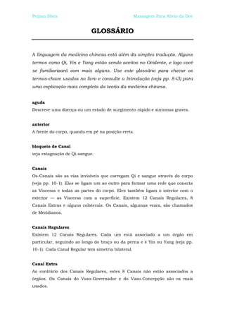 Peijian Shen                                        Massagem Para Alívio da Dor


                            GLOSSÁRIO


A linguagem da medicina chinesa está além da simples tradução. Alguns
termos como Qi, Yin e Yang estão sendo aceitos no Ocidente, e logo você
se familiarizará com mais alguns. Use este glossário para checar os
termos-chave usados no livro e consulte a Introdução (veja pp. 8-i3) para
uma explicação mais completa da teoria da medicina chinesa.


aguda
Descreve uma doença ou um estado de surgimento rápido e sintomas graves.


anterior
A frente do corpo, quando em pé na posição ereta.


bloqueio de Canal
veja estagnação de Qi-sangue.


Canais
Os-Canais são as vias invisíveis que carregam Qi e sangue através do corpo
(veja pp. 10-1). Eles se ligam um ao outro para formar uma rede que conecta
as Vísceras e todas as partes do corpo. Eles também ligam o interior com o
exterior — as Vísceras com a superfície. Existem 12 Canais Regulares, 8
Canais Extras e alguns colaterais. Os Canais, algumas vezes, são chamados
de Meridianos.


Canais Regulares
Existem 12 Canais Regulares. Cada um está associado a um órgão em
particular, seguindo ao longo do braço ou da perna e é Yin ou Yang (veja pp.
10-1). Cada Canal Regular tem simetria bilateral.


Canal Extra
Ao contrário dos Canais Regulares, estes 8 Canais não estão associados a
órgãos. Os Canais do Vaso-Governador e do Vaso-Concepção são os mais
usados.
 