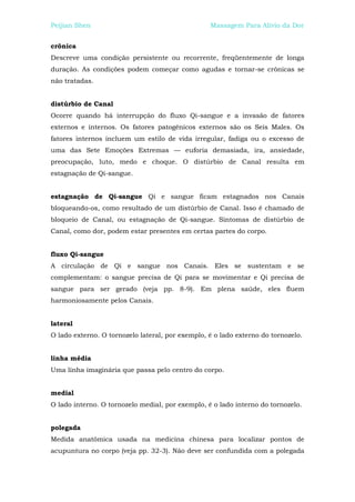 Peijian Shen                                      Massagem Para Alívio da Dor


crônica
Descreve uma condição persistente ou recorrente, freqüentemente de longa
duração. As condições podem começar como agudas e tornar-se crônicas se
não tratadas.


distúrbio de Canal
Ocorre quando há interrupção do fluxo Qi-sangue e a invasão de fatores
externos e internos. Os fatores patogênicos externos são os Seis Males. Os
fatores internos incluem um estilo de vida irregular, fadiga ou o excesso de
uma das Sete Emoções Extremas — euforia demasiada, ira, ansiedade,
preocupação, luto, medo e choque. O distúrbio de Canal resulta em
estagnação de Qi-sangue.


estagnação de Qi-sangue Qi e sangue ficam estagnados nos Canais
bloqueando-os, como resultado de um distúrbio de Canal. Isso é chamado de
bloqueio de Canal, ou estagnação de Qi-sangue. Sintomas de distúrbio de
Canal, como dor, podem estar presentes em certas partes do corpo.


fluxo Qi-sangue
A circulação de Qi e sangue nos Canais. Eles se sustentam e se
complementam: o sangue precisa de Qi para se movimentar e Qi precisa de
sangue para ser gerado (veja pp. 8-9). Em plena saúde, eles fluem
harmoniosamente pelos Canais.


lateral
O lado externo. O tornozelo lateral, por exemplo, é o lado externo do tornozelo.


linha média
Uma linha imaginária que passa pelo centro do corpo.


medial
O lado interno. O tornozelo medial, por exemplo, é o lado interno do tornozelo.


polegada
Medida anatômica usada na medicina chinesa para localizar pontos de
acupuntura no corpo (veja pp. 32-3). Não deve ser confundida com a polegada
 