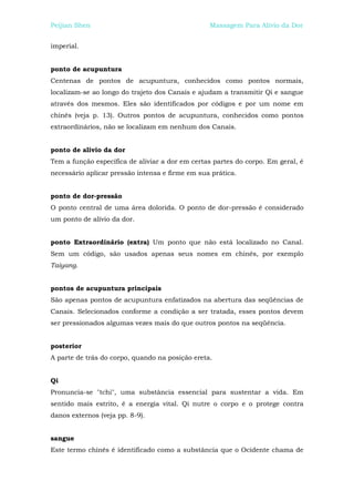 Peijian Shen                                     Massagem Para Alívio da Dor


imperial.


ponto de acupuntura
Centenas de pontos de acupuntura, conhecidos como pontos normais,
localizam-se ao longo do trajeto dos Canais e ajudam a transmitir Qi e sangue
através dos mesmos. Eles são identificados por códigos e por um nome em
chinês (veja p. 13). Outros pontos de acupuntura, conhecidos como pontos
extraordinários, não se localizam em nenhum dos Canais.


ponto de alívio da dor
Tem a função específica de aliviar a dor em certas partes do corpo. Em geral, é
necessário aplicar pressão intensa e firme em sua prática.


ponto de dor-pressão
O ponto central de uma área dolorida. O ponto de dor-pressão é considerado
um ponto de alívio da dor.


ponto Extraordinário (extra) Um ponto que não está localizado no Canal.
Sem um código, são usados apenas seus nomes em chinês, por exemplo
Taiyang.


pontos de acupuntura principais
São apenas pontos de acupuntura enfatizados na abertura das seqüências de
Canais. Selecionados conforme a condição a ser tratada, esses pontos devem
ser pressionados algumas vezes mais do que outros pontos na seqüência.


posterior
A parte de trás do corpo, quando na posição ereta.


Qi
Pronuncia-se "tchi", uma substância essencial para sustentar a vida. Em
sentido mais estrito, é a energia vital. Qi nutre o corpo e o protege contra
danos externos (veja pp. 8-9).


sangue
Este termo chinês é identificado como a substância que o Ocidente chama de
 