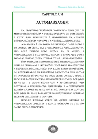 Peijian Shen                             Massagem Para Alívio da Dor



                        CAPÍTULO UM

                   AUTOMASSAGEM

       UM PROVÉRBIO CHINÊS BEM CONHECIDO AFIRMA QUE "UM
MÉDICO MEDÍOCRE CURA A DOENÇA ENQUANTO UM BOM MÉDICO
A EVITA". ESTA PERSPECTIVA É FUNDAMENTAL NA MEDICINA
CHINESA, CUJA IDÉIA PRINCIPAL É A PREVENÇÃO, E NÃO A CURA.
        A MASSAGEM É UMA FORMA DE PREVENÇÃO DA MÁ SAÚDE E
DA DOENÇA. EM GERAL, ELA É FEITA POR UMA PESSOA EM OUTRA,
MAS    VOCÊ    TAMBÉM   PODE   FAZÊ-LA      EM    SI    MESMO.    A
AUTOMASSAGEM É UMA TÉCNICA SIMPLES E EFICAZ QUE QUASE
TODAS AS PESSOAS PODEM UTILIZAR (VEJA P. 13 PARA EXCEÇÕES).
       ESTA ROTINA DE AUTOMASSAGEM É APRESENTADA EM UMA
SÉRIE DE DIAGRAMAS E INSTRUÇÕES. VOCÊ PODE REALIZAR TODA
A SEQÜÊNCIA PARA MELHORAR SUA SAÚDE E BEM-ESTAR GERAL,
OU CONCENTRAR-SE EM EXERCÍCIOS ESPECÍFICOS PARA ALIVIAR
UM PROBLEMA ESPECÍFICO. SE VOCÊ SENTE DORES, O IDEAL É
PROCURAR FAZER PRIMEIRO A MASSAGEM DE ALÍVIO DA DOR (VEJA
PP. 66-121 ) E DEPOIS SEGUIR COM A AUTOMASSAGEM PARA
CONTINUAR A RECUPERAÇÃO. ENTRETANTO, A AUTOMASSAGEM
TAMBÉM AJUDARÁ SE FEITA POR SI SÓ. CONSULTE O CAPÍTULO
DOIS (VEJA PP. 28-45) PARA OBTER MAIS INFORMAÇÃO SOBRE AS
TÉCNICAS CITADAS NESTE CAPÍTULO.
       PROCURE   REALIZAR   CERCA   DE    QUINZE       MINUTOS   DE
AUTOMASSAGEM DIARIAMENTE PARA A PROMOÇÃO DE UMA BOA
SAÚDE FÍSICA E EMOCIONAL.
 