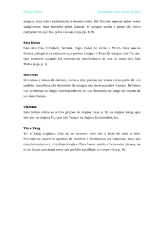 Peijian Shen                                       Massagem Para Alívio da Dor


sangue, mas não é exatamente a mesma coisa. Ele flui não apenas pelos vasos
sangüíneos, mas também pelos Canais. O sangue ajuda a gerar Qi, outro
componente que flui pelos Canais (veja pp. 8-9).


Seis Males
São eles Frio, Umidade, Secura, Fogo, Calor do Verão e Vento. Eles são os
fatores patogênicos externos que podem romper o fluxo Qi-sangue nos Canais.
Isso acontece quando há excesso ou insuficiência de um ou mais dos Seis
Males (veja p. 9).


sintomas
Sintomas e sinais de doença, como a dor, podem ser vistos como parte de um
padrão, manifestando distúrbio Qi-sangue em determinados Canais. Refletem
um problema no órgão correspondente ou um distúrbio ao longo do trajeto de
um dos Canais.


Vísceras
Este termo refere-se a três grupos de órgãos (veja p. 9): os órgãos Zang, que
são Yin; os órgãos Fu, que são Yang e os órgãos Extraordinários.


Yin e Yang
Yin e Yang originam vida ao se tocarem: eles são a base de toda a vida.
Formam os aspectos opostos de matéria e fenômenos na natureza, mas são
complementares e interdependentes. Para haver saúde e bem-estar plenos, as
duas forças precisam estar em perfeito equilíbrio no corpo (veja p. 8).
 