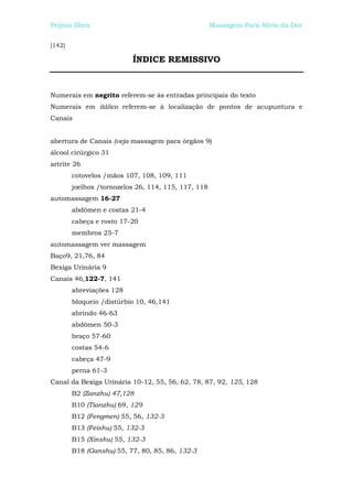 Peijian Shen                                         Massagem Para Alívio da Dor


[142]

                          ÍNDICE REMISSIVO



Numerais em negrito referem-se às entradas principais do texto
Numerais em itálico referem-se à localização de pontos de acupuntura e
Canais


abertura de Canais (veja massagem para órgãos 9)
álcool cirúrgico 31
artrite 26
        cotovelos /mãos 107, 108, 109, 111
        joelhos /tornozelos 26, 114, 115, 117, 118
automassagem 16-27
        abdômen e costas 21-4
        cabeça e rosto 17-20
        membros 25-7
automassagem ver massagem
Baço9, 21,76, 84
Bexiga Urinária 9
Canais 46,122-7, 141
        abreviações 128
        bloqueio /distúrbio 10, 46,141
        abrindo 46-63
        abdômen 50-3
        braço 57-60
        costas 54-6
        cabeça 47-9
        perna 61-3
Canal da Bexiga Urinária 10-12, 55, 56, 62, 78, 87, 92, 125, 128
        B2 (Zanzhu) 47,128
        B10 (Tianzhu) 69, 129
        B12 (Fengmen) 55, 56, 132-3
        B13 (Feishu) 55, 132-3
        B15 (Xinshu) 55, 132-3
        B18 (Ganshu) 55, 77, 80, 85, 86, 132-3
 