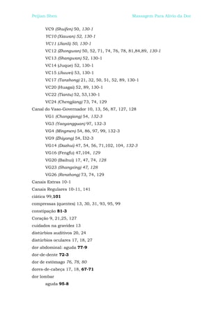 Peijian Shen                                   Massagem Para Alívio da Dor


      VC9 (Shuifen) 50, 130-1
      YC10 (Xiawan) 52, 130-1
      VC11 (Jianli) 50, 130-1
      VC12 (Zhongwan) 50, 52, 71, 74, 76, 78, 81,84,89, 130-1
      VC13 (Shangwan) 52, 130-1
      VC14 (Juque) 52, 130-1
      VC15 (Jiuwei) 53, 130-1
      VC17 (Tanzhong) 21, 32, 50, 51, 52, 89, 130-1
      VC20 (Huagai) 52, 89, 130-1
      VC22 (Tiantu) 52, 53,130-1
      VC24 (Chengjiang) 73, 74, 129
Canal do Vaso-Governador 10, 13, 56, 87, 127, 128
      VG1 (Changqiang) 54, 132-3
      VG3 (Yaoyangguan) 97, 132-3
      VG4 (Mingmen) 54, 86, 97, 99, 132-3
      VG9 (Zhiyang) 54, Í32-3
      VG14 (Dazhui) 47, 54, 56, 71,102, 104, 132-3
      VG16 (Fengfu) 47,104, 129
      VG20 (Baihui) 17, 47, 74, 128
      VG23 (Shangxing) 47, 128
      VG26 (Renzhong) 73, 74, 129
Canais Extras 10-1
Canais Regulares 10-11, 141
ciática 99,101
compressas (quentes) 13, 30, 31, 93, 95, 99
constipação 81-3
Coração 9, 21,25, 127
cuidados na gravidez 13
distúrbios auditivos 20, 24
distúrbios oculares 17, 18, 27
dor abdominal: aguda 77-9
dor-de-dente 72-3
dor de estômago 76, 78, 80
dores-de-cabeça 17, 18, 67-71
dor lombar
      aguda 95-8
 