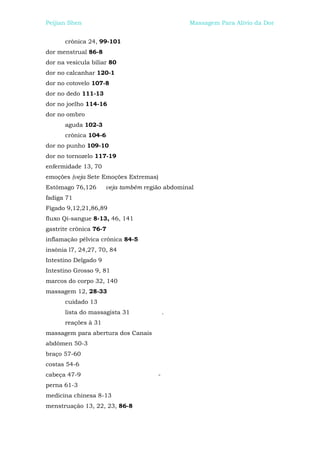 Peijian Shen                                    Massagem Para Alívio da Dor


      crônica 24, 99-101
dor menstrual 86-8
dor na vesícula biliar 80
dor no calcanhar 120-1
dor no cotovelo 107-8
dor no dedo 111-13
dor no joelho 114-16
dor no ombro
      aguda 102-3
      crônica 104-6
dor no punho 109-10
dor no tornozelo 117-19
enfermidade 13, 70
emoções (veja Sete Emoções Extremas)
Estômago 76,126       veja também região abdominal
fadiga 71
Fígado 9,12,21,86,89
fluxo Qi-sangue 8-13, 46, 141
gastrite crônica 76-7
inflamação pélvica crônica 84-5
insônia l7, 24,27, 70, 84
Intestino Delgado 9
Intestino Grosso 9, 81
marcos do corpo 32, 140
massagem 12, 28-33
      cuidado 13
      lista do massagista 31              .
      reações à 31
massagem para abertura dos Canais
abdômen 50-3
braço 57-60
costas 54-6
cabeça 47-9                           -
perna 61-3
medicina chinesa 8-13
menstruação 13, 22, 23, 86-8
 