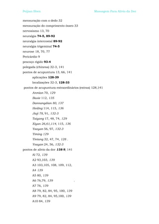 Peijian Shen                                   Massagem Para Alívio da Dor


mensuração com o dedo 32
mensuração do comprimento ósseo 33
nervosismo 13, 70
neuralgia 74-5, 89-92
neuralgia intercostal 89-92
neuralgia trigeminal 74-5
neurose 18, 70, 77
Pericárdio 9
pescoço rígido 93-4
polegada (chinesa) 32-3, 141
pontos de acupuntura 13, 66, 141
      aplicações 128-39
      localizações 32-3, 128-33
pontos de acupuntura extraordinários (extras) 128,141
      Anmian 70, 129
      Baxie 112, 135
      Dannangdian 80, 137
      Heding 114, 115, 136
      Jiaji 78, 91, 132-3
      Taiyang 17, 48, 74, 129
      Xiyan 26,61,114, 115, 136
      Yaoyan 56, 97, 132-3
      Yiming 129
      Yintang 32, 47, 74, 128 .
      Yoayan 24, 56, 132-3
pontos de alívio da dor 138-9, 141
      Al 72, 139
      A2 93,103, 139
      A3 103,105, 108, 109, 112,
      A4 139
      A5 80, 139
      A6 76,79, 139                  .
      A7 76, 139
      A8 79, 82, 84, 95, 100, 139
      A9 79, 82, 84, 95,100, 139
      A10 84, 139
 