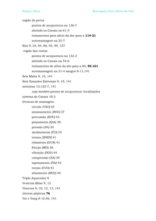 Peijian Shen                                    Massagem Para Alívio da Dor


região da perna
      pontos de acupuntura na 136-7
      abrindo os Canais na 61-3
      tratamentos para alívio da dor para a 114-21
      automassagem na 25-7
Rim 9, 24, 84, 86, 95, 99, 127
região das costas
      pontos de acupuntura na 132-3
      abrindo os Canais na 54-6
      tratamentos de alívio da dor para a 84, 95-101
      automassagem na 21-4 sangue 8-11,141
Seis Males 9, 10, 141
Sete Emoções Extremas 9, 10, 141
sintomas 12,122-7, 141
      veja também pontos de acupuntura: localizações
sistema de Canais 10-2
técnicas de massagem
      círculo (YAO) 45
      amassamento (ROU) 37
      percussão (KOU) 43
      pinçamento (QIA) 38
      pressão (NA) 34
      deslizamento (TUI) 35
      tremor [ZHEN] 41
      rolamento (GUN) 41
      fricção (MO) 36
      vibração (DOU) 44
      compressão (NA) 39
      tapotamento (PAI) 42
      torção (CUO) 43
      alisamento (MO2) 40
Triplo Aquecedor 9
Vesícula Biliar 9, 12
Vísceras 9, 10, 12, 13, 141
úlceras pépticas 76
Yin e Yang 8-12,46, 141
 