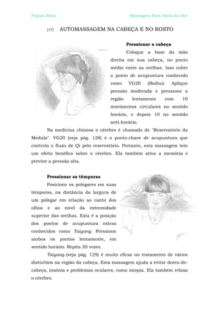 Peijian Shen                                          Massagem Para Alívio da Dor


         [17]     AUTOMASSAGEM NA CABEÇA E NO ROSTO

                                                     Pressionar a cabeça
                                                     Coloque a base da mão
                                            direita em sua cabeça, no ponto
                                            médio entre as orelhas. Isso cobre
                                            o ponto de acupuntura conhecido
                                            como      VG20    (Baibui).    Aplique
                                            pressão moderada e pressione a
                                            região     lentamente     com      10
                                            movimentos circulares no sentido
                                            horário, e depois 10 no sentido
                                            anti-horário.
         Na medicina chinesa o cérebro é chamado de "Reservatório da
Medula". VG20 (veja pág. 128) é o ponto-chave de acupuntura que
controla o fluxo de Qi pelo reservatório. Portanto, esta massagem tem
um efeito benéfico sobre o cérebro. Ela também ativa a memória e
previne a pressão alta.


         Pressionar as têmporas
         Posicione os polegares em suas
têmporas, na distância da largura de
um polegar em relação ao canto dos
olhos    e      ao    nível   da   extremidade
superior das orelhas. Esta é a posição
dos     pontos        de   acupuntura   extras
conhecidos como Taiyang. Pressione
ambos        os      pontos   lentamente,   em
sentido horário. Repita 30 vezes.
         Taiyang (veja pág. 129) é muito eficaz no tratamento de vários
distúrbios na região da cabeça. Esta massagem ajuda a evitar dores-de-
cabeça, insônia e problemas oculares, como miopia. Ela também relaxa
o cérebro.
 