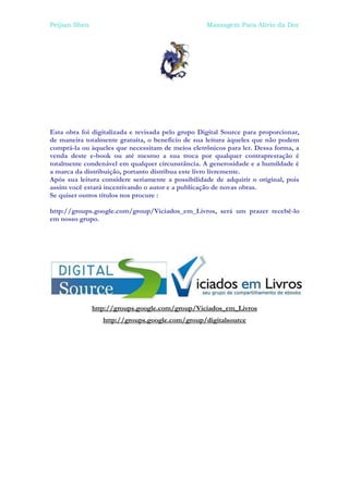 Peijian Shen                                       Massagem Para Alívio da Dor




Esta obra foi digitalizada e revisada pelo grupo Digital Source para proporcionar,
de maneira totalmente gratuita, o benefício de sua leitura àqueles que não podem
comprá-la ou àqueles que necessitam de meios eletrônicos para ler. Dessa forma, a
venda deste e-book ou até mesmo a sua troca por qualquer contraprestação é
totalmente condenável em qualquer circunstância. A generosidade e a humildade é
a marca da distribuição, portanto distribua este livro livremente.
Após sua leitura considere seriamente a possibilidade de adquirir o original, pois
assim você estará incentivando o autor e a publicação de novas obras.
Se quiser outros títulos nos procure :

http://groups.google.com/group/Viciados_em_Livros, será um prazer recebê-lo
em nosso grupo.




               http://groups.google.com/group/Viciados_em_Livros
                  http://groups.google.com/group/digitalsource
 