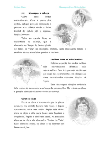 Peijian Shen                                       Massagem Para Alívio da Dor


       [18]    Massagear a cabeça
       Curve         seus         dedos
naturalmente. Com a ponta dos
dedos, aplique pressão moderada e
penteie sua cabeça desde a linha
frontal do cabelo até o pescoço.
Repita 20 vezes.
       Todos    os   canais    Yang   se
encontram      na    cabeça,    que      é
chamada de "Lugar de Convergência
de todos os Yang" na medicina chinesa. Esta massagem relaxa o
cérebro, ativa a memória e previne a neurose.


                                         Deslizar sobre as sobrancelhas
                                         Coloque a ponta dos dedos médios
                                nas          extremidades    internas     das
                                sobrancelhas. Com leve pressão, deslize-os
                                ao longo das sobrancelhas em direção às
                                suas extremidades externas. Repita 10
                                vezes.
                                         Esta massagem simples estimula
três pontos de acupuntura ao longo da sobrancelha. Ela relaxa os olhos
e previne doenças oculares e dores de cabeça.


       Girar os olhos
       Feche os olhos e lentamente gire os globos
oculares em sentido horário três vezes e depois
anti-horário mais três vezes. Repita três vezes,
abra os olhos e olhe para frente para finalizar a
seqüência. Repita a série três vezes. Na medicina
chinesa os olhos são chamados "Portas da Vida".
Este exercício relaxa os olhos e os mantêm em
boas condições.
 