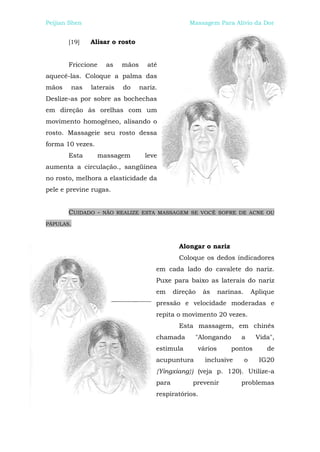 Peijian Shen                                      Massagem Para Alívio da Dor


       [19]    Alisar o rosto


       Friccione    as    mãos     até
aquecê-las. Coloque a palma das
mãos    nas    laterais   do     nariz.
Deslize-as por sobre as bochechas
em direção às orelhas com um
movimento homogêneo, alisando o
rosto. Massageie seu rosto dessa
forma 10 vezes.
       Esta       massagem        leve
aumenta a circulação., sangüínea
no rosto, melhora a elasticidade da
pele e previne rugas.


       CUIDADO -   NÃO REALIZE ESTA MASSAGEM SE VOCÊ SOFRE DE ACNE OU

PÁPULAS.



                                              Alongar o nariz
                                              Coloque os dedos indicadores
                                      em cada lado do cavalete do nariz.
                                      Puxe para baixo as laterais do nariz
                                      em     direção    às      narinas.       Aplique
                                      pressão e velocidade moderadas e
                                      repita o movimento 20 vezes.
                                              Esta massagem, em chinês
                                      chamada      "Alongando          a        Vida",
                                      estimula         vários       pontos         de
                                      acupuntura         inclusive         o     IG20
                                      {Yingxiang}) (veja p. 120). Utilize-a
                                      para         prevenir            problemas
                                      respiratórios.
 