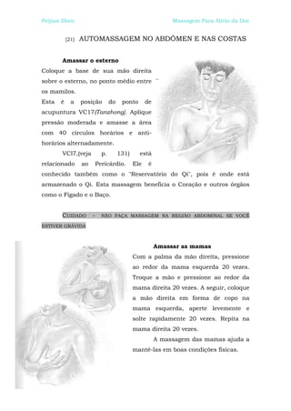 Peijian Shen                                                  Massagem Para Alívio da Dor


           [21]   AUTOMASSAGEM NO ABDÔMEN E NAS COSTAS


       Amassar o esterno
Coloque a base de sua mão direita
sobre o esterno, no ponto médio entre
os mamilos.
Esta   é     a    posição         do    ponto       de
acupuntura VC17(Tanzhong]. Aplique
pressão moderada e amasse a área
com 40 círculos horários e anti-
horários alternadamente.
       VCl7,(veja            p.        131)     está
relacionado       ao       Pericárdio.        Ele    é
conhecido também como o "Reservatório do Qi", pois é onde está
armazenado o Qi. Esta massagem beneficia o Coração e outros órgãos
como o Fígado e o Baço.


       CUIDADO         -     NÃO FAÇA MASSAGEM NA REGIÃO ABDOMINAL SE VOCÊ

ESTIVER GRÁVIDA



                                                         Amassar as mamas
                                              Com a palma da mão direita, pressione
                                              ao redor da mama esquerda 20 vezes.
                                              Troque a mão e pressione ao redor da
                                              mama direita 20 vezes. A seguir, coloque
                                              a mão direita em forma de copo na
                                              mama esquerda, aperte levemente e
                                              solte rapidamente 20 vezes. Repita na
                                              mama direita 20 vezes.
                                                         A massagem das mamas ajuda a
                                              mantê-las em boas condições físicas.
 