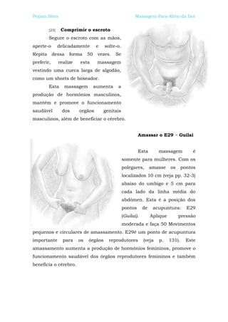 Peijian Shen                                              Massagem Para Alívio da Dor


         [23]    Comprimir o escroto
         Segure o escroto com as mãos,
aperte-o        delicadamente       e   solte-o.
Repita      dessa    forma     50    vezes.   Se
preferir,       realize   esta       massagem
vestindo uma cueca larga de algodão,
como um shorts de boxeador.
         Esta     massagem          aumenta    a
produção de hormônios masculinos,
mantém e promove o funcionamento
saudável         dos      orgãos        genitais
masculinos, além de beneficiar o cérebro.


                                                            Amassar o E29 ~ Guilai


                                                            Esta       massagem            é
                                                   somente para mulheres. Com os
                                                   polegares,       amasse    os      pontos
                                                   localizados 10 cm (veja pp. 32-3)
                                                   abaixo do umbigo e 5 cm para
                                                   cada lado da linha média do
                                                   abdômen. Esta é a posição dos
                                                   pontos      de    acupuntura:        E29
                                                   (Guilai).        Aplique        pressão
                                                   moderada e faça 50 Movimentos
pequenos e circulares de amassamento. E29é um ponto de acupuntura
importante        para    os   órgãos     reprodutores         (veja   p.     131).     Este
amassamento aumenta a produção de hormônios femininos, promove o
funcionamento saudável dos órgãos reprodutores femininos e também
beneficia o cérebro.
 