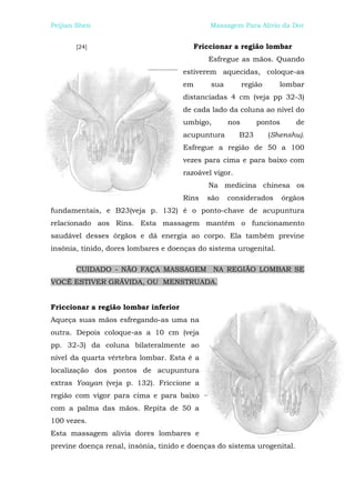 Peijian Shen                                  Massagem Para Alívio da Dor


       [24]                              Friccionar a região lombar
                                             Esfregue as mãos. Quando
                                      estiverem aquecidas, coloque-as
                                      em      sua         região      lombar
                                      distanciadas 4 cm (veja pp 32-3)
                                      de cada lado da coluna ao nível do
                                      umbigo,       nos       pontos      de
                                      acupuntura        B23        (Shenshu).
                                      Esfregue a região de 50 a 100
                                      vezes para cima e para baixo com
                                      razoável vigor.
                                             Na medicina chinesa os
                                      Rins   são    considerados       órgãos
fundamentais, e B23(veja p. 132) é o ponto-chave de acupuntura
relacionado aos Rins. Esta massagem mantém o funcionamento
saudável desses órgãos e dá energia ao corpo. Ela também previne
insônia, tinido, dores lombares e doenças do sistema urogenital.

       CUIDADO - NÃO FAÇA MASSAGEM NA REGIÃO LOMBAR SE
VOCÊ ESTIVER GRÁVIDA, OU MENSTRUADA.


Friccionar a região lombar inferior
Aqueça suas mãos esfregando-as uma na
outra. Depois coloque-as a 10 cm (veja
pp. 32-3) da coluna bilateralmente ao
nível da quarta vértebra lombar. Esta é a
localização dos pontos de acupuntura
extras Yoayan (veja p. 132). Friccione a
região com vigor para cima e para baixo
com a palma das mãos. Repita de 50 a
100 vezes.
Esta massagem alivia dores lombares e
previne doença renal, insônia, tinido e doenças do sistema urogenital.
 
