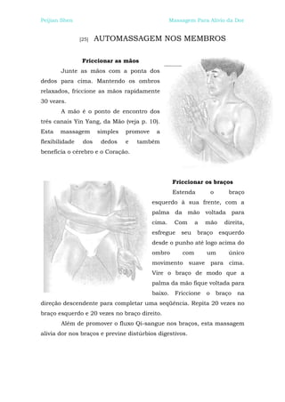 Peijian Shen                                       Massagem Para Alívio da Dor


                [25]   AUTOMASSAGEM NOS MEMBROS

                 Friccionar as mãos
       Junte as mãos com a ponta dos
dedos para cima. Mantendo os ombros
relaxados, friccione as mãos rapidamente
30 vezes.
       A mão é o ponto de encontro dos
três canais Yin Yang, da Mão (veja p. 10).
Esta   massagem        simples   promove    a
flexibilidade    dos    dedos    e   também
beneficia o cérebro e o Coração.




                                                    Friccionar os braços
                                                    Estenda          o       braço
                                           esquerdo à sua frente, com a
                                           palma da mão voltada para
                                           cima.     Com     a   mão       direita,
                                           esfregue    seu    braço       esquerdo
                                           desde o punho até logo acima do
                                           ombro       com       um          único
                                           movimento suave para cima.
                                           Vire o braço de modo que a
                                           palma da mão fique voltada para
                                           baixo.    Friccione   o       braço   na
direção descendente para completar uma seqüência. Repita 20 vezes no
braço esquerdo e 20 vezes no braço direito.
       Além de promover o fluxo Qi-sangue nos braços, esta massagem
alivia dor nos braços e previne distúrbios digestivos.
 