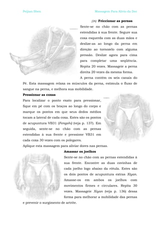Peijian Shen                                   Massagem Para Alívio da Dor


                                             [26]   Friccionar as pernas
                                      Sente-se no chão com as pernas
                                      estendidas à sua frente. Segure sua
                                      coxa esquerda com as duas mãos e
                                      deslize-as ao longo da perna em
                                      direção ao tornozelo com alguma
                                      pressão. Deslize agora para cima
                                      para   completar    uma    seqüência.
                                      Repita 20 vezes. Massageie a perna
                                      direita 20 vezes da mesma forma.
                                      A perna contém os seis canais do
Pé. Esta massagem relaxa os músculos da perna, estimula o fluxo de
sangue na perna, e melhora sua mobilidade.
Pressionar as coxas
Para localizar o ponto exato para pressionar,
fique em pé com os braços ao longo do corpo e
marque os pontos em que seus dedos médios
tocam a lateral de cada coxa. Estes são os pontos
de acupuntura VB31 (Fengshi) (veja p. 137). Em
seguida,   sente-se   no   chão   com   as   pernas
estendidas à sua frente e pressione VB31 em
cada coxa 30 vezes com os polegares.
Aplique esta massagem para aliviar dores nas pernas.
                           Amassar os joelhos
                           Sente-se no chão com as pernas estendidas à
                           sua frente. Encontre as duas covinhas de
                           cada joelho logo abaixo da rótula. Estes são
                           os dois pontos de acupuntura extras Xíyan.
                           Amasse-os    em    ambos      os   joelhos   com
                           movimentos firmes e circulares. Repita 30
                           vezes. Massageie Xiyan (veja p. 136) dessa
                           forma para melhorar a mobilidade das pernas
e prevenir o surgimento de artrite.
 