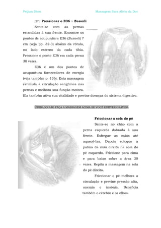 Peijian Shen                                         Massagem Para Alívio da Dor


       [27]    Pressionar o E36 ~ Zusanli
       Sente-se      com      as     pernas
estendidas à sua frente. Encontre os
pontos de acupuntura E36 (Zusanli) 7
cm (veja pp. 32-3) abaixo da rótula,
no   lado      externo   da   cada    tíbia.
Pressione o ponto E36 em cada perna
30 vezes.
       E36 é um dos pontos de
acupuntura fornecedores de energia
(veja também p. 136). Esta massagem
estimula a circulação sangüínea nas
pernas e melhora sua função motora.
Ela também ativa sua vitalidade e previne doenças do sistema digestivo.


       CUIDADO NÃO FAÇA A MASSAGEM ACIMA SE VOCÊ ESTIVER GRÁVIDA


                                                     Friccionar a sola do pé
                                                     Sente-se no chão com a
                                           perna esquerda dobrada à sua
                                           frente.    Esfregue   as    mãos      até
                                           aquecê-las.      Depois     coloque    a
                                           palma da mão direita na sola do
                                           pé esquerdo. Friccione para cima
                                           e para baixo sobre a área 30
                                           vezes. Repita a massagem na sola
                                           do pé direito.
                                                     Friccionar o pé melhora a
                                           circulação e previne pressão alta,
                                           anemia      e    insônia.     Beneficia
                                          também o cérebro e os olhos.
 
